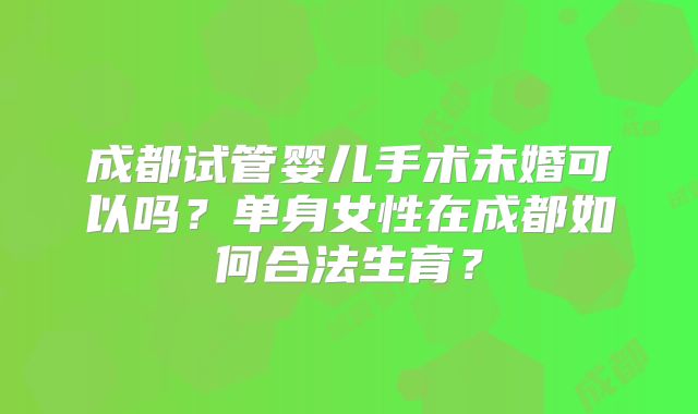 成都试管婴儿手术未婚可以吗？单身女性在成都如何合法生育？