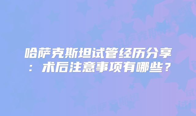 哈萨克斯坦试管经历分享:术后注意事项有哪些?