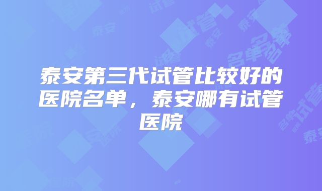泰安第三代试管比较好的医院名单,泰安哪有试管医院