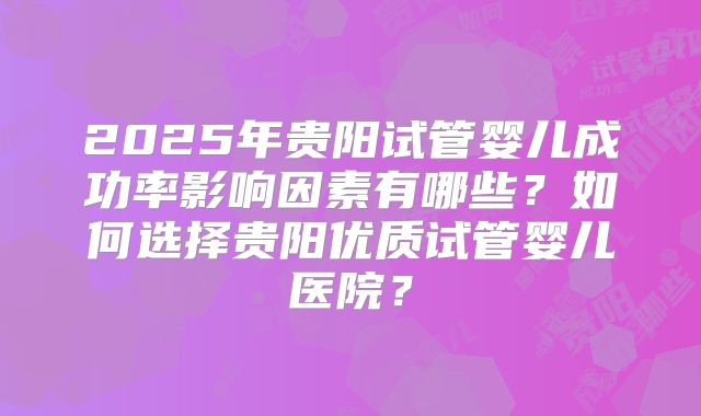 2025年贵阳试管婴儿成功率影响因素有哪些?如何选择贵阳优质试管婴儿医院?