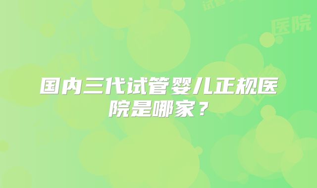 国内三代试管婴儿正规医院是哪家?