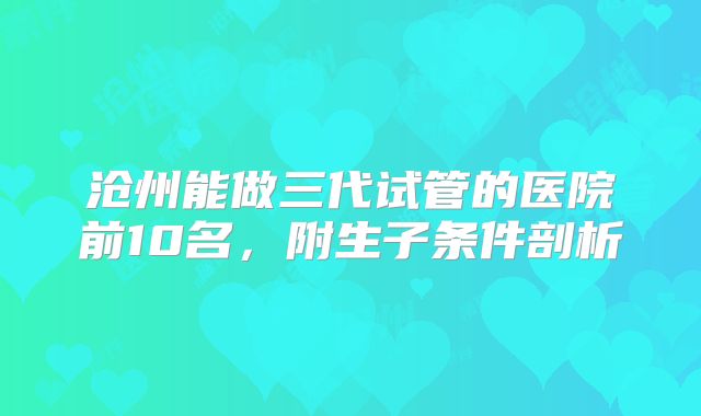 沧州能做三代试管的医院前10名,附生子条件剖析