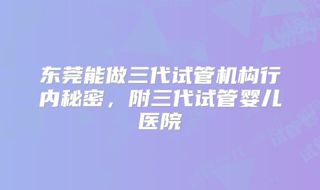 东莞能做三代试管机构行内秘密,附三代试管婴儿医院