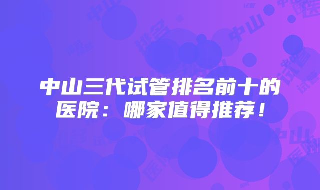 中山三代试管排名前十的医院：哪家值得推荐！