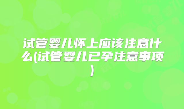 试管婴儿怀上应该注意什么(试管婴儿已孕注意事项)