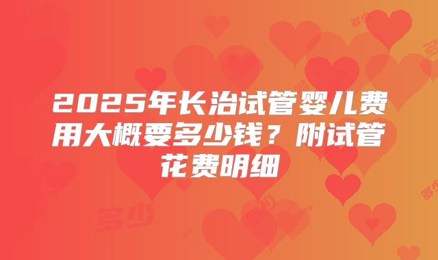 2025年长治试管婴儿费用大概要多少钱？附试管花费明细