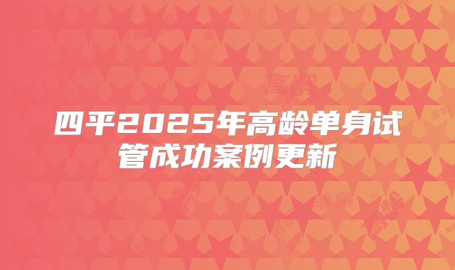 四平2025年高龄单身试管成功案例更新