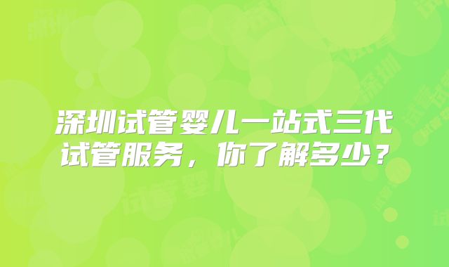 深圳试管婴儿一站式三代试管服务,你了解多少?