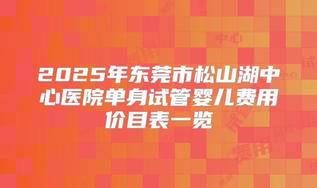 2025年东莞市松山湖中心医院单身试管婴儿费用价目表一览
