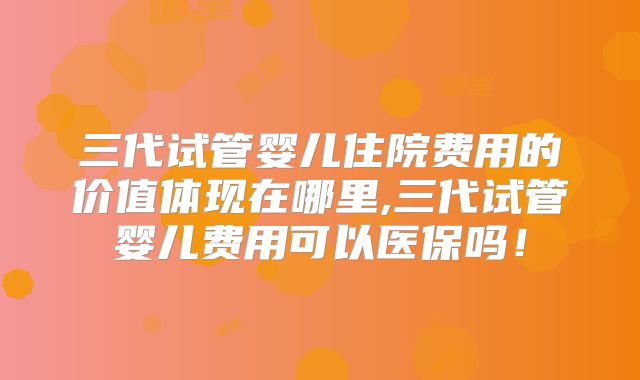 三代试管婴儿住院费用的价值体现在哪里,三代试管婴儿费用可以医保吗!