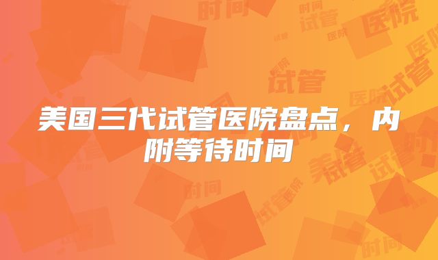 美国三代试管医院盘点,内附等待时间