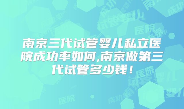 南京三代试管婴儿私立医院成功率如何,南京做第三代试管多少钱!