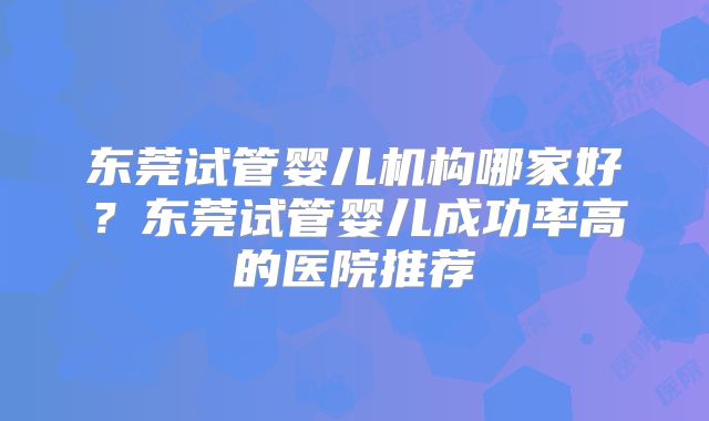 东莞试管婴儿机构哪家好？东莞试管婴儿成功率高的医院推荐