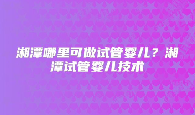 湘潭哪里可做试管婴儿?湘潭试管婴儿技术