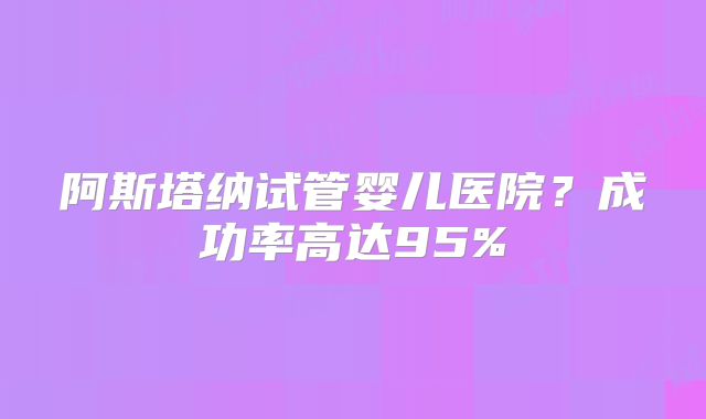 阿斯塔纳试管婴儿医院？成功率高达95%