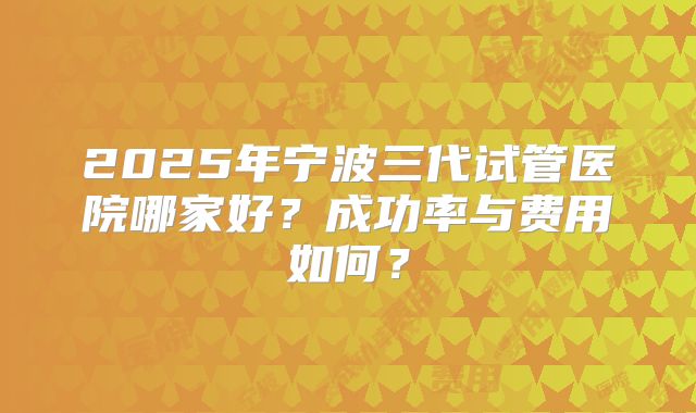 2025年宁波三代试管医院哪家好?成功率与费用如何?