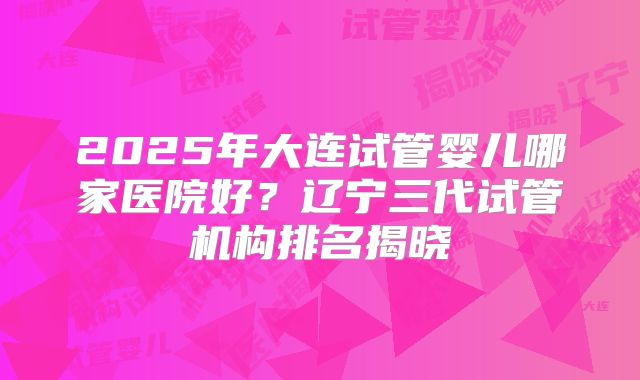 2025年大连试管婴儿哪家医院好？辽宁三代试管机构排名揭晓