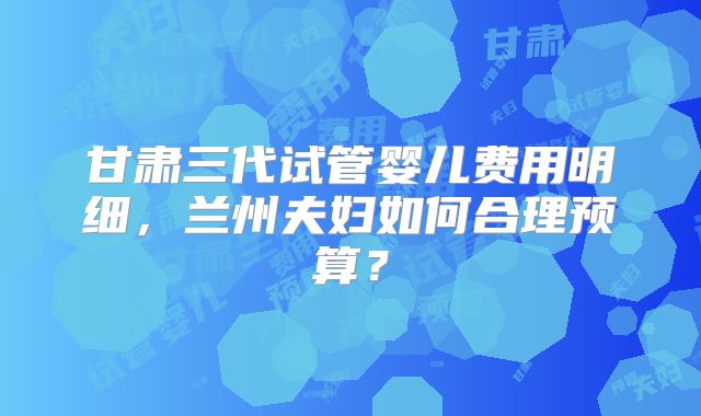 甘肃三代试管婴儿费用明细,兰州夫妇如何合理预算?