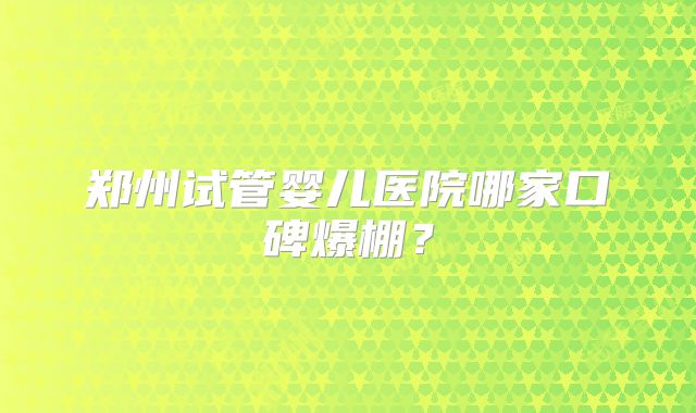 郑州试管婴儿医院哪家口碑爆棚?