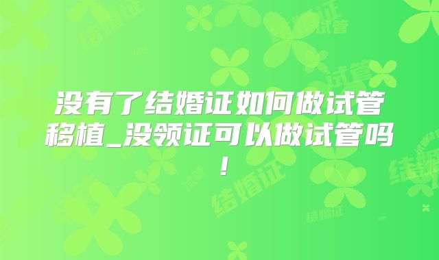 没有了结婚证如何做试管移植_没领证可以做试管吗！