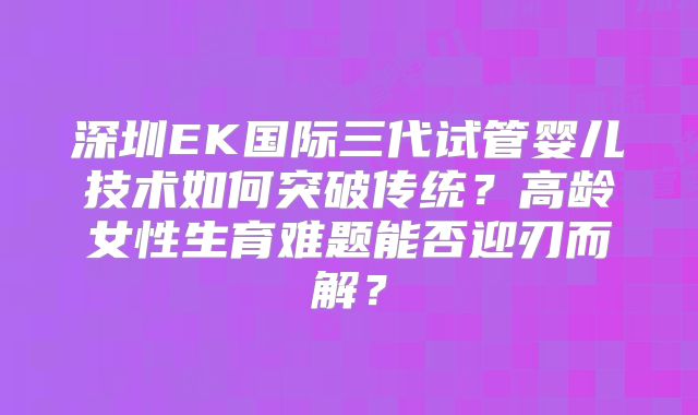 深圳EK国际三代试管婴儿技术如何突破传统？高龄女性生育难题能否迎刃而解？