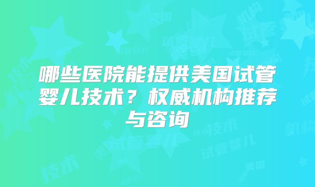 哪些医院能提供美国试管婴儿技术？权威机构推荐与咨询