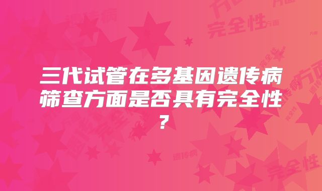 三代试管在多基因遗传病筛查方面是否具有完全性?