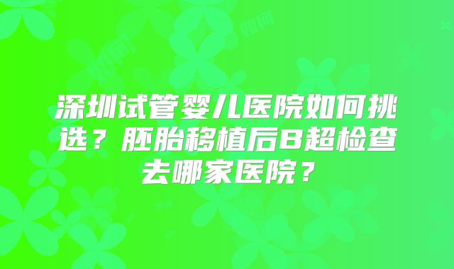深圳试管婴儿医院如何挑选?胚胎移植后B超检查去哪家医院?