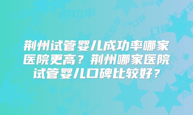 荆州试管婴儿成功率哪家医院更高?荆州哪家医院试管婴儿口碑比较好?