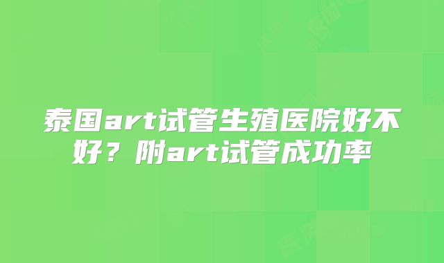 泰国art试管生殖医院好不好？附art试管成功率