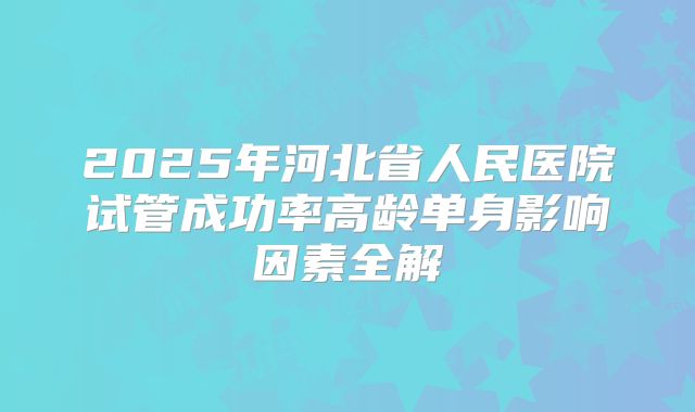 2025年河北省人民医院试管成功率高龄单身影响因素全解