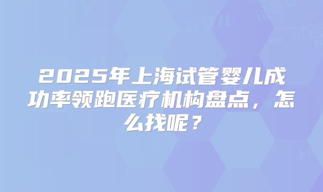 2025年上海试管婴儿成功率领跑医疗机构盘点,怎么找呢?