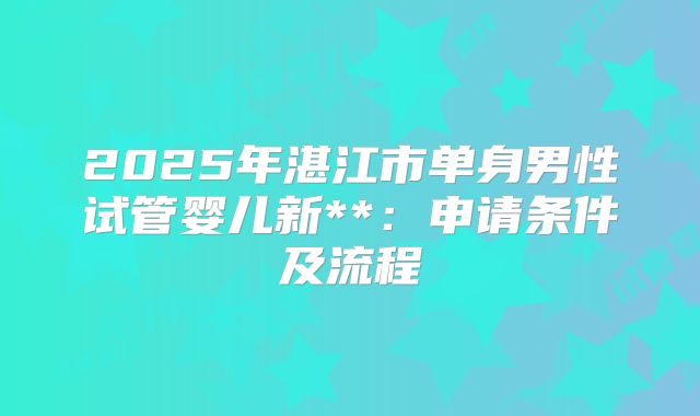 2025年湛江市单身男性试管婴儿新**:申请条件及流程