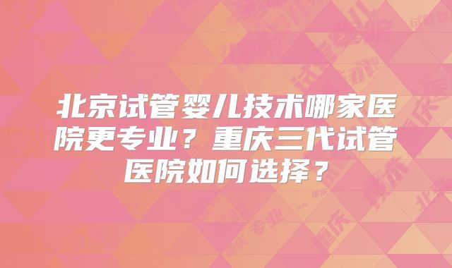 北京试管婴儿技术哪家医院更专业？重庆三代试管医院如何选择？