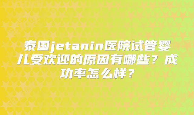 泰国jetanin医院试管婴儿受欢迎的原因有哪些?成功率怎么样?