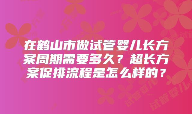 在鹤山市做试管婴儿长方案周期需要多久?超长方案促排流程是怎么样的?