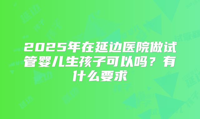 2025年在延边医院做试管婴儿生孩子可以吗?有什么要求