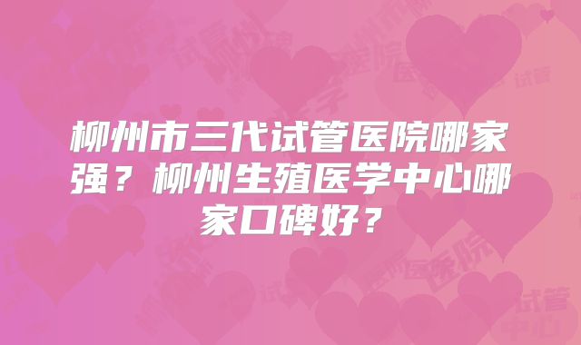 柳州市三代试管医院哪家强?柳州生殖医学中心哪家口碑好?