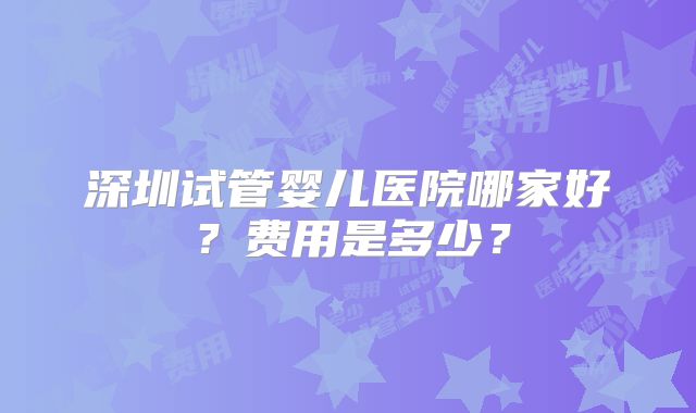 深圳试管婴儿医院哪家好?费用是多少?