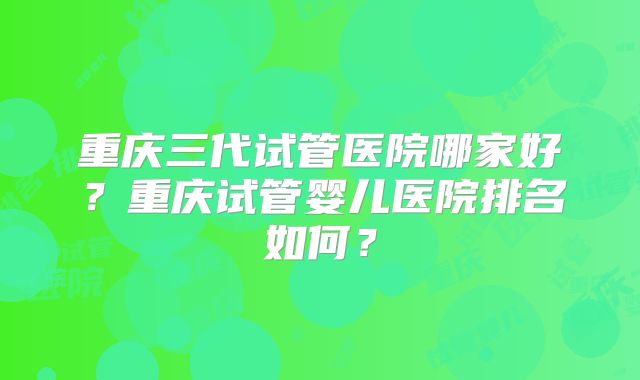 重庆三代试管医院哪家好?重庆试管婴儿医院排名如何?
