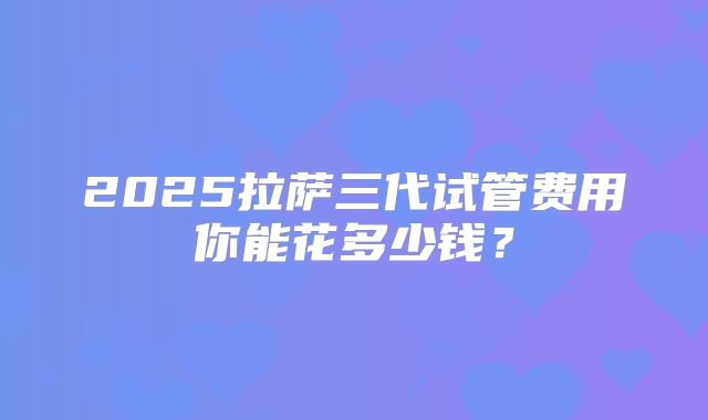 2025拉萨三代试管费用你能花多少钱？