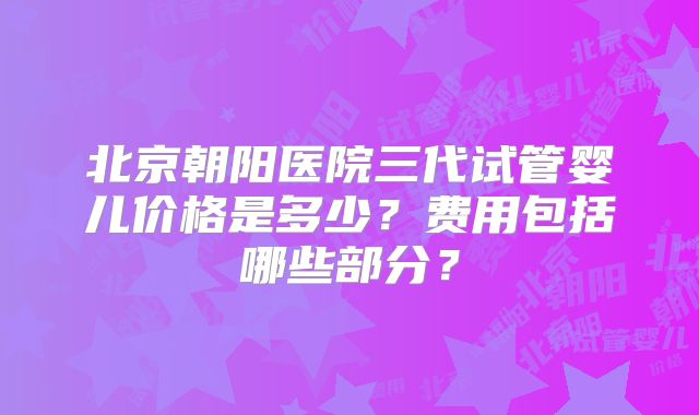 北京朝阳医院三代试管婴儿价格是多少?费用包括哪些部分?