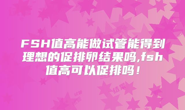 FSH值高能做试管能得到理想的促排卵结果吗,fsh值高可以促排吗！