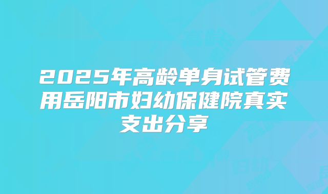 2025年高龄单身试管费用岳阳市妇幼保健院真实支出分享