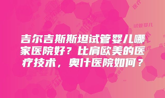 吉尔吉斯斯坦试管婴儿哪家医院好？比肩欧美的医疗技术，奥什医院如何？