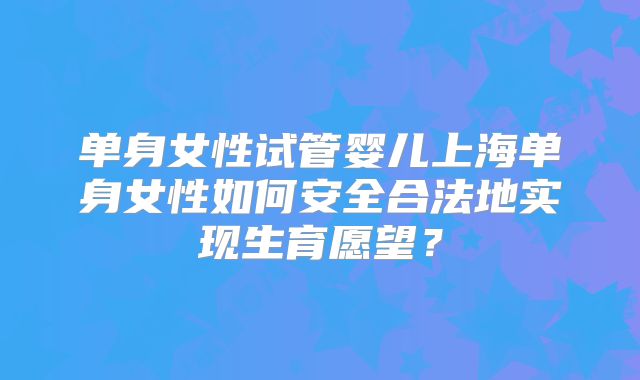 单身女性试管婴儿上海单身女性如何安全合法地实现生育愿望？