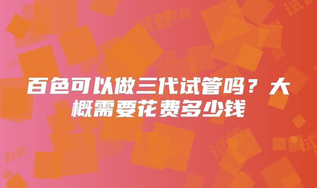 百色可以做三代试管吗?大概需要花费多少钱