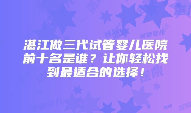 湛江做三代试管婴儿医院前十名是谁？让你轻松找到最适合的选择！
