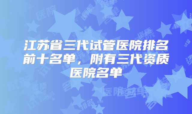 江苏省三代试管医院排名前十名单,附有三代资质医院名单