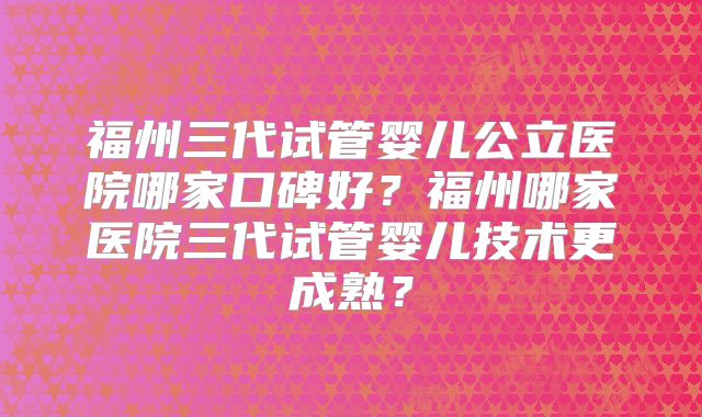 福州三代试管婴儿公立医院哪家口碑好？福州哪家医院三代试管婴儿技术更成熟？